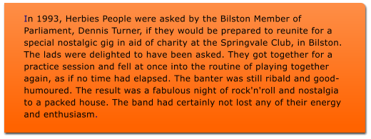 In 1993, Herbies People were asked by the Bilston Member of Parliament, Dennis Turner, if they would be prepared to reunite for a special nostalgic gig in aid of charity at the Springvale Club, in Bilston. The lads were delighted to have been asked. They got together for a practice session and fell at once into the routine of playing together again, as if no time had elapsed. The banter was still ribald and good-humoured. The result was a fabulous night of rock'n'roll and nostalgia to a packed house. The band had certainly not lost any of their energy and enthusiasm.